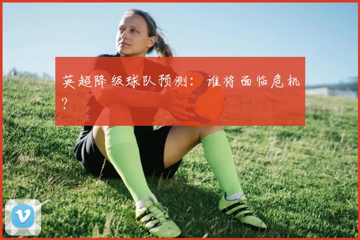 英超降级球队预测：谁将面临危机？