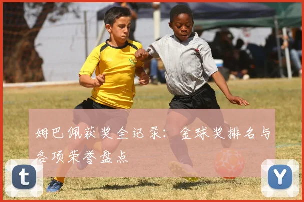 姆巴佩获奖全记录:金球奖排名与各项荣誉盘点
