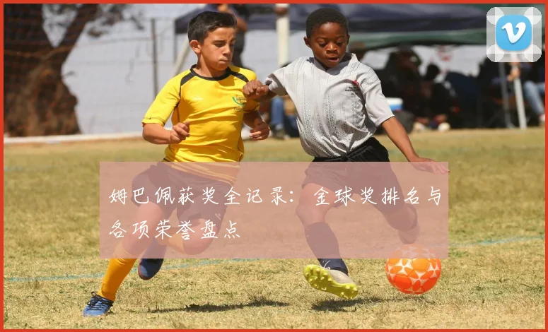 姆巴佩获奖全记录:金球奖排名与各项荣誉盘点